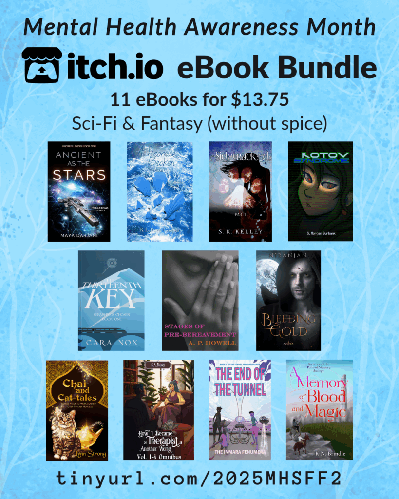 Science Fiction and Fantasy without spice bundle
tinyurl.com/2025MHSFF2
A promotional graphic for the SciFi and Fantasy Mental Health Bundle (without spice), which includes 11 books for $13.75. The itchio covers of all books are featured. Those books are:
A Promise Broken by S.L. Dove
Sidetracked by S K Kelley
The Thirteenth Key by Cara Nox
Kotov Syndrome by S. Morgan Burbank
Bleeding Gold by Niranjan
Ancient as the Stars by Maya Darjani
A Memory of Blood and Magic by K. N. Brindle
How I Became a Therapist in Another World Omnibus by S.E. Robertson / C.A. Moss
Chai and Cat-tales by Lynn Strong
Stages of Pre-Bereavement by A. P. Howell
The End of the Tunnel: book one of the Tunnel Apparati Diaries by the Inmara Fenumera