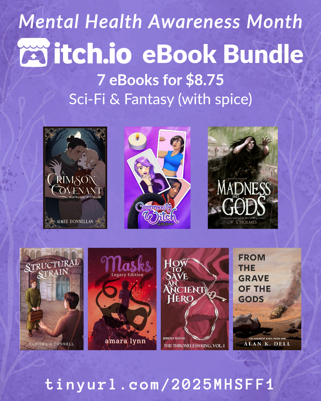 Science Fiction and Fantasy with spice bundle
tinyurl.com/2025MHSFF1
A promotional graphic for the SciFi and Fantasy Mental Health Bundle (with spice), which includes 7 books for $8.75. The itchio covers of all books are featured. Those books are:
A Crimson Covenant by Aimee Donnellan
How to Save an Ancient Hero by Jeremy Rayne
Madness and Gods by V. S. Holmes
Community Witch by Ash Kreider
Structural Strain by Tabitha O'Connell
Masks Legacy by Amara Lynn
From the Grave of the Gods by Alan K. Dell