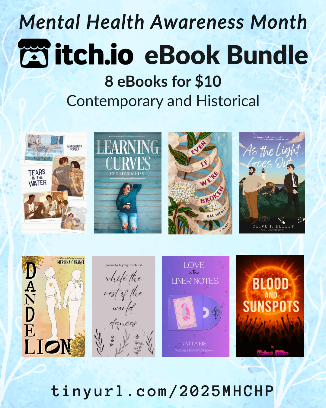 Contemporary, Historical, and Poetry bundle
tinyurl.com/2025MHCHP
A promotional graphic for the Contemporary, Historical, & Poetry Mental Health Bundle, which includes 8 books for $10. The itchio covers of all books are featured. Those books are:
Tears in the Water by Margherita
As the Light Goes Out by Olive J. Kelley
Love in the Liner Notes by Katta Kis
Learning Curves by Ceillie Simkiss
while the rest of the world dances by Rachel Bowdler/Bryony Rosehurst
Dandelion by Merlina Garance
Even If We're Broken by A.M. Weald
Blood and Sunspots by Vicious Kitten