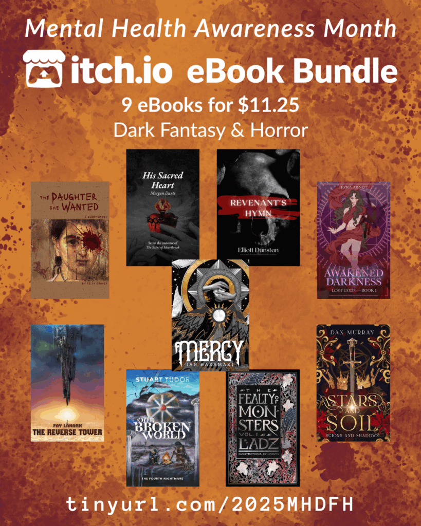 Dark Fantasy and Horror bundle
tinyurl.com/2025MHDFH
A promotional graphic for the Dark Fantasy & Horror Mental Health Bundle, which includes 9 books for $11.25. The itchio covers of all books are featured. Those books are:
The Fealty of Monsters by Ladz
Awakened Darkness: Lost Gods Book I by Ezra Arndt
The Reverse Tower by Fay Lanark
Stars and Soil by Dax Murray
His Sacred Heart by Morgan Dante
The Daughter She Wanted by Felix Graves
Mercy by Ian Haramaki
Revenant's Hymn by Elliot Dunstan
Our Broken World: The Fourth Nightmare by S R Tudor
