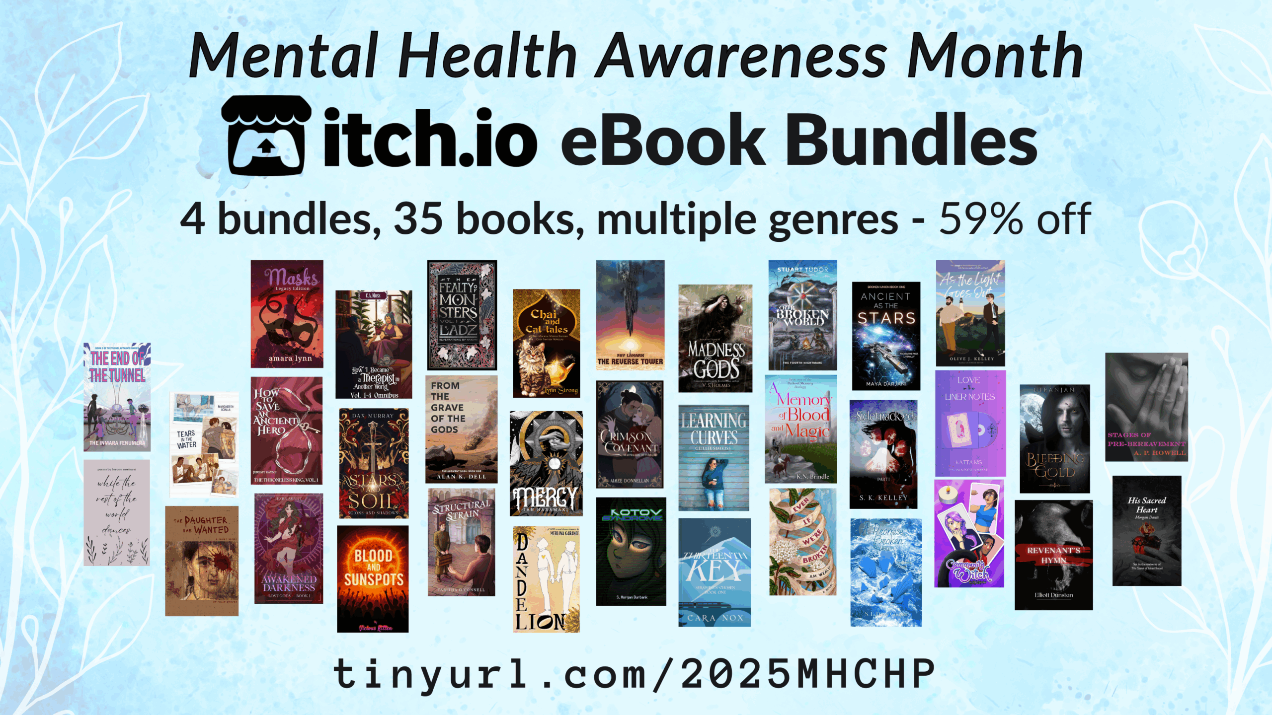 Mental Health Awareness Month itchio ebook bundles - 4 bundles 35 books, multiple genres - 59% off - tinyurl.com/2025MHCHP - 35 book covers shown are: The Fealty of Monsters by Ladz Awakened Darkness: Lost Gods Book I by Ezra Arndt The Reverse Tower by Fay Lanark Stars and Soil by Dax Murray His Sacred Heart by Morgan Dante The Daughter She Wanted by Felix Graves Mercy by Ian Haramaki Revenant's Hymn by Elliot Dunstan Our Broken World: The Fourth Nightmare by S R Tudor A Crimson Covenant by Aimee Donnellan How to Save an Ancient Hero by Jeremy Rayne Madness and Gods by V. S. Holmes Community Witch by Ash Kreider Structural Strain by Tabitha O'Connell Masks Legacy by Amara Lynn From the Grave of the Gods by Alan K. Dell Tears in the Water by Margherita As the Light Goes Out by Olive J. Kelley Love in the Liner Notes by Katta Kis Learning Curves by Ceillie Simkiss while the rest of the world dances by Rachel Bowdler/Bryony Rosehurst Dandelion by Merlina Garance Even If We're Broken by A.M. Weald Blood and Sunspots by Vicious Kitten A Promise Broken by S.L. Dove Sidetracked by S K Kelley The Thirteenth Key by Cara Nox Kotov Syndrome by S. Morgan Burbank Bleeding Gold by Niranjan Ancient as the Stars by Maya Darjani A Memory of Blood and Magic by K. N. Brindle How I Became a Therapist in Another World Omnibus by S.E. Robertson / C.A. Moss Chai and Cat-tales by Lynn Strong Stages of Pre-Bereavement by A. P. Howell The End of the Tunnel: book one of the Tunnel Apparati Diaries by the Inmara Fenumera