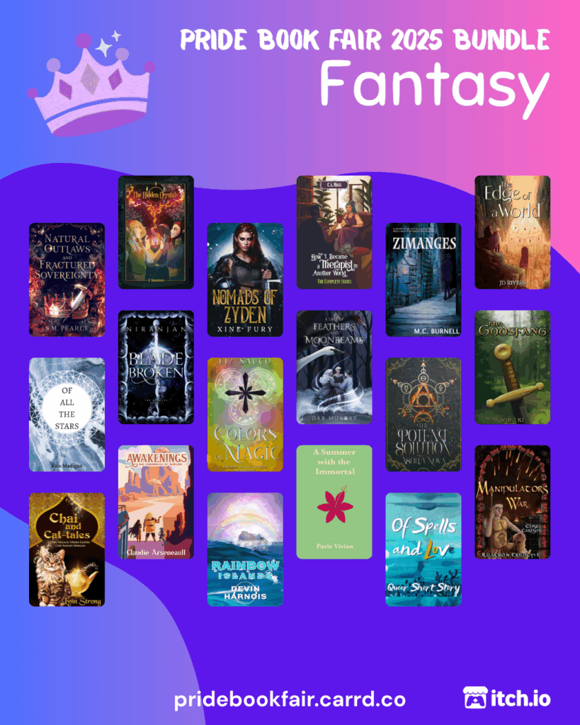 Pride Book Fair 2025 Bundle. Fantasy. pridebookfair.carrd.co. An itch.io logo is in the corner. The background of the image is a blue-purple to pink gradient with a violet blob shape overlapping it. A sketched, purple-colored crown sits to the left of the text. 18 fantasy book covers are tiled on the image, featuring: Natural Outlaws and Fractured Sovereignty by S.M. Pearce; The Hidden Crystals by R. Dawnraven ; Nomads of Zyden by Xine Fury; How I Became a Therapist in Another World vol. 1-4 Omnibus  by C.A. Moss; Zimanges by MC Burnell; The Edge of a World by JD Rivers; Of All the Stars by Kris Madigan; Blade Broken by Niranjan; Colors of Magic by Liz Sauco; A Lake of Feathers and Moonbeams  by Dax Murray ; The Potent Solution by Ashley Nova; The Godsfang by Y. R. Liu; Chai and Cat-tales by Lynn Strong; Awakenings by Claudie Arseneault; Rainbow Islands by Devin Harnois; A Summer with the Immortal by Paris Vivian; Of Spells and Love by Odessa Silver; Manipulator's War by Elise Carlson.
